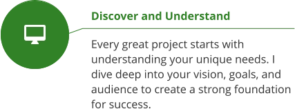 Discover and Understand  Every great project starts with understanding your unique needs. I dive deep into your vision, goals, and audience to create a strong foundation for success.