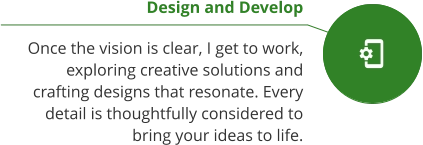 Design and Develop  Once the vision is clear, I get to work, exploring creative solutions and crafting designs that resonate. Every detail is thoughtfully considered to bring your ideas to life.