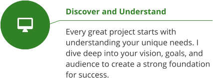 Discover and Understand  Every great project starts with understanding your unique needs. I dive deep into your vision, goals, and audience to create a strong foundation for success.